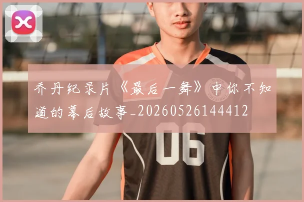 乔丹纪录片《最后一舞》中你不知道的幕后故事_20260526144412