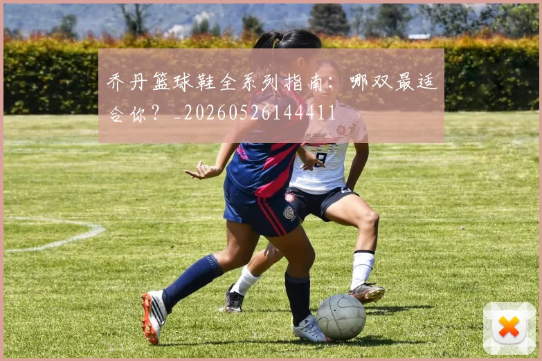 乔丹篮球鞋全系列指南：哪双最适合你？_20260526144411