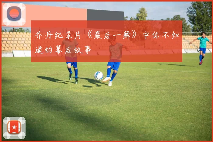乔丹纪录片《最后一舞》中你不知道的幕后故事