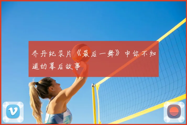乔丹纪录片《最后一舞》中你不知道的幕后故事