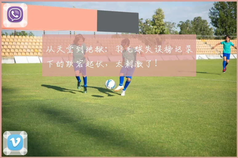 从天堂到地狱：羽毛球失误榜记录下的跌宕起伏，太刺激了！