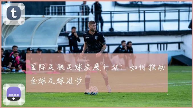 国际足联足球发展计划:如何推动全球足球进步